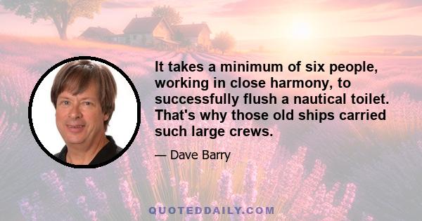 It takes a minimum of six people, working in close harmony, to successfully flush a nautical toilet. That's why those old ships carried such large crews.