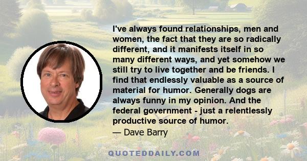 I've always found relationships, men and women, the fact that they are so radically different, and it manifests itself in so many different ways, and yet somehow we still try to live together and be friends. I find that 