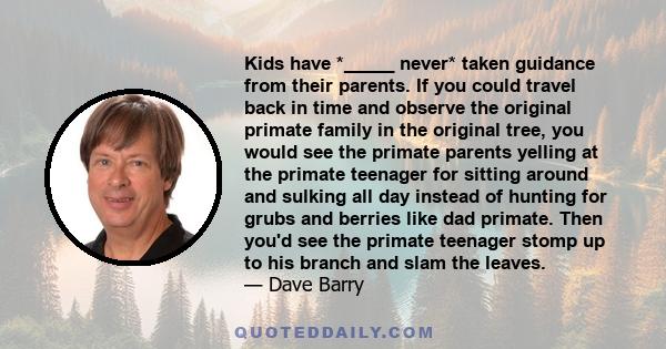 Kids have *_____ never* taken guidance from their parents. If you could travel back in time and observe the original primate family in the original tree, you would see the primate parents yelling at the primate teenager 