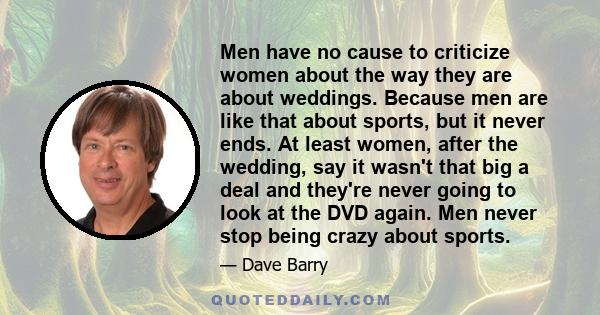 Men have no cause to criticize women about the way they are about weddings. Because men are like that about sports, but it never ends. At least women, after the wedding, say it wasn't that big a deal and they're never