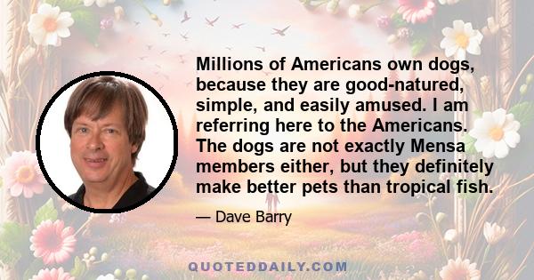 Millions of Americans own dogs, because they are good-natured, simple, and easily amused. I am referring here to the Americans. The dogs are not exactly Mensa members either, but they definitely make better pets than