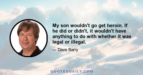 My son wouldn't go get heroin. If he did or didn't, it wouldn't have anything to do with whether it was legal or illegal.