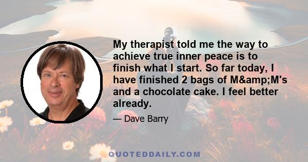 My therapist told me the way to achieve true inner peace is to finish what I start. So far today, I have finished 2 bags of M&M's and a chocolate cake. I feel better already.