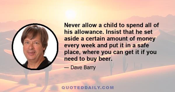 Never allow a child to spend all of his allowance. Insist that he set aside a certain amount of money every week and put it in a safe place, where you can get it if you need to buy beer.