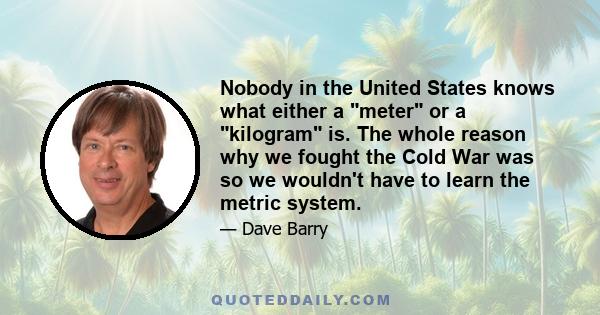 Nobody in the United States knows what either a meter or a kilogram is. The whole reason why we fought the Cold War was so we wouldn't have to learn the metric system.