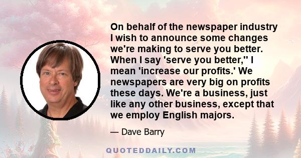 On behalf of the newspaper industry I wish to announce some changes we're making to serve you better. When I say 'serve you better,'' I mean 'increase our profits.' We newspapers are very big on profits these days.