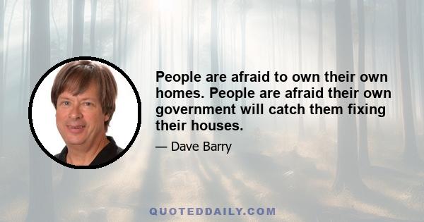 People are afraid to own their own homes. People are afraid their own government will catch them fixing their houses.