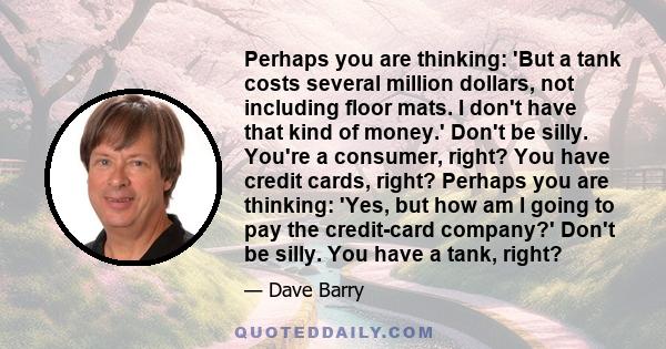 Perhaps you are thinking: 'But a tank costs several million dollars, not including floor mats. I don't have that kind of money.' Don't be silly. You're a consumer, right? You have credit cards, right? Perhaps you are