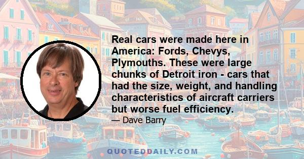 Real cars were made here in America: Fords, Chevys, Plymouths. These were large chunks of Detroit iron - cars that had the size, weight, and handling characteristics of aircraft carriers but worse fuel efficiency.