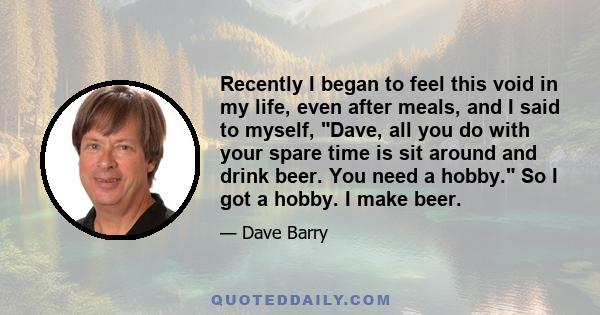 Recently I began to feel this void in my life, even after meals, and I said to myself, Dave, all you do with your spare time is sit around and drink beer. You need a hobby. So I got a hobby. I make beer.