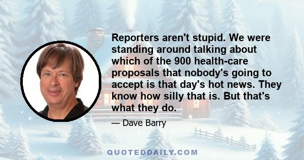 Reporters aren't stupid. We were standing around talking about which of the 900 health-care proposals that nobody's going to accept is that day's hot news. They know how silly that is. But that's what they do.