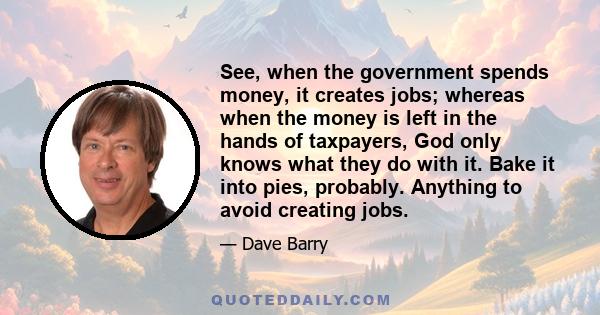 See, when the government spends money, it creates jobs; whereas when the money is left in the hands of taxpayers, God only knows what they do with it. Bake it into pies, probably. Anything to avoid creating jobs.