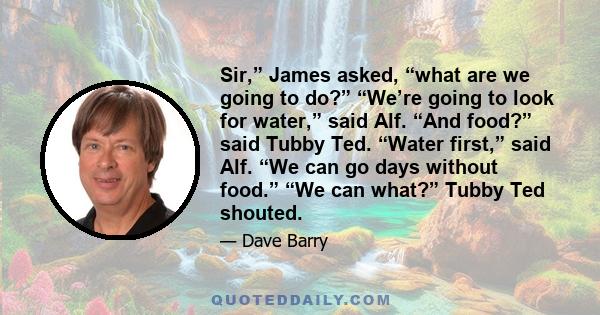 Sir,” James asked, “what are we going to do?” “We’re going to look for water,” said Alf. “And food?” said Tubby Ted. “Water first,” said Alf. “We can go days without food.” “We can what?” Tubby Ted shouted.