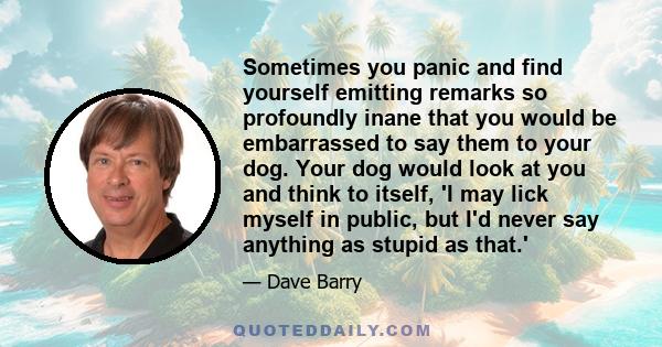 Sometimes you panic and find yourself emitting remarks so profoundly inane that you would be embarrassed to say them to your dog. Your dog would look at you and think to itself, 'I may lick myself in public, but I'd