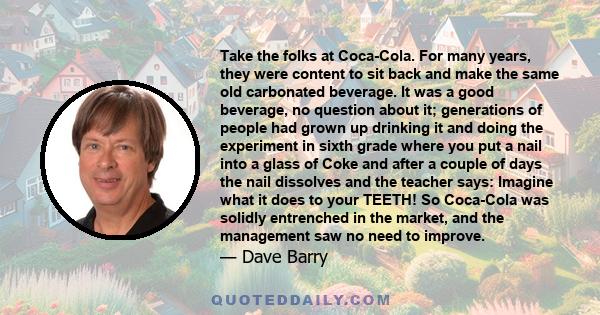 Take the folks at Coca-Cola. For many years, they were content to sit back and make the same old carbonated beverage. It was a good beverage, no question about it; generations of people had grown up drinking it and