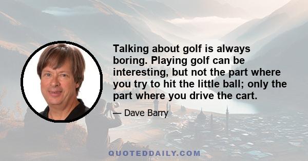 Talking about golf is always boring. Playing golf can be interesting, but not the part where you try to hit the little ball; only the part where you drive the cart.