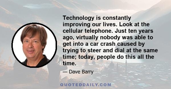 Technology is constantly improving our lives. Look at the cellular telephone. Just ten years ago, virtually nobody was able to get into a car crash caused by trying to steer and dial at the same time; today, people do