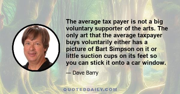 The average tax payer is not a big voluntary supporter of the arts. The only art that the average taxpayer buys voluntarily either has a picture of Bart Simpson on it or little suction cups on its feet so you can stick