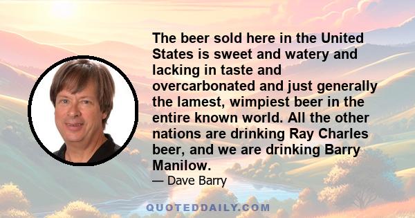 The beer sold here in the United States is sweet and watery and lacking in taste and overcarbonated and just generally the lamest, wimpiest beer in the entire known world. All the other nations are drinking Ray Charles