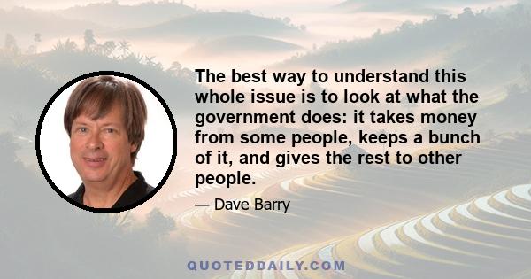 The best way to understand this whole issue is to look at what the government does: it takes money from some people, keeps a bunch of it, and gives the rest to other people.