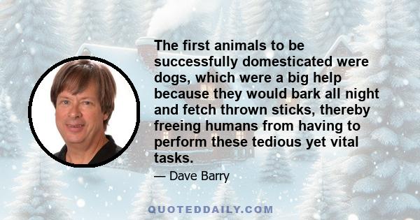 The first animals to be successfully domesticated were dogs, which were a big help because they would bark all night and fetch thrown sticks, thereby freeing humans from having to perform these tedious yet vital tasks.