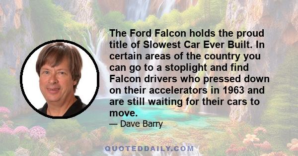 The Ford Falcon holds the proud title of Slowest Car Ever Built. In certain areas of the country you can go to a stoplight and find Falcon drivers who pressed down on their accelerators in 1963 and are still waiting for 