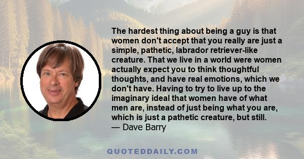 The hardest thing about being a guy is that women don't accept that you really are just a simple, pathetic, labrador retriever-like creature. That we live in a world were women actually expect you to think thoughtful