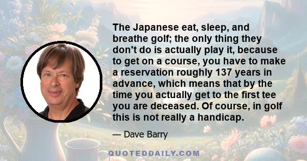 The Japanese eat, sleep, and breathe golf; the only thing they don't do is actually play it, because to get on a course, you have to make a reservation roughly 137 years in advance, which means that by the time you