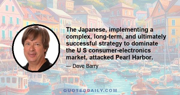 The Japanese, implementing a complex, long-term, and ultimately successful strategy to dominate the U S consumer-electronics market, attacked Pearl Harbor.