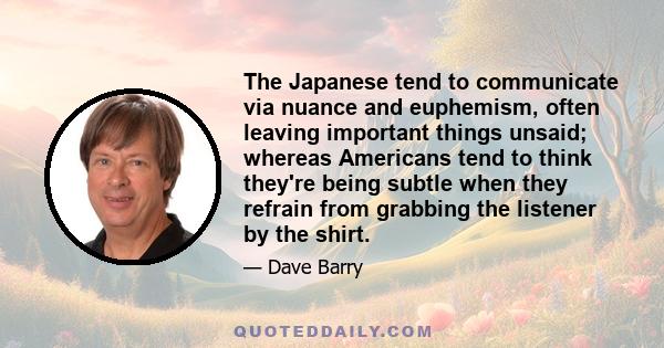 The Japanese tend to communicate via nuance and euphemism, often leaving important things unsaid; whereas Americans tend to think they're being subtle when they refrain from grabbing the listener by the shirt.