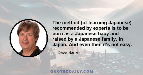 The method (of learning Japanese) recommended by experts is to be born as a Japanese baby and raised by a Japanese family, in Japan. And even then it's not easy.