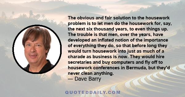 The obvious and fair solution to the housework problem is to let men do the housework for, say, the next six thousand years, to even things up. The trouble is that men, over the years, have developed an inflated notion