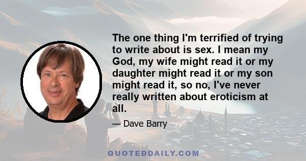 The one thing I'm terrified of trying to write about is sex. I mean my God, my wife might read it or my daughter might read it or my son might read it, so no, I've never really written about eroticism at all.