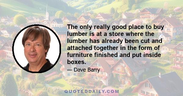 The only really good place to buy lumber is at a store where the lumber has already been cut and attached together in the form of furniture finished and put inside boxes.