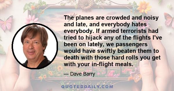 The planes are crowded and noisy and late, and everybody hates everybody. If armed terrorists had tried to hijack any of the flights I've been on lately, we passengers would have swiftly beaten them to death with those