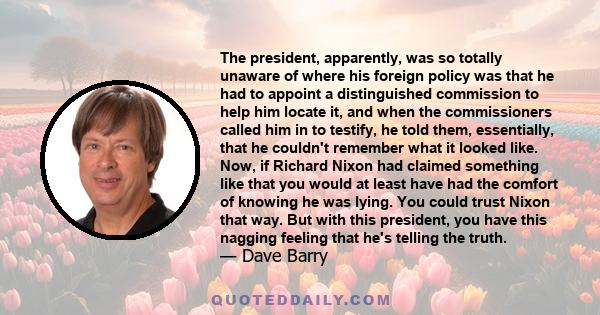 The president, apparently, was so totally unaware of where his foreign policy was that he had to appoint a distinguished commission to help him locate it, and when the commissioners called him in to testify, he told