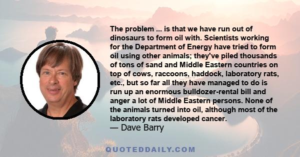 The problem ... is that we have run out of dinosaurs to form oil with. Scientists working for the Department of Energy have tried to form oil using other animals; they've piled thousands of tons of sand and Middle