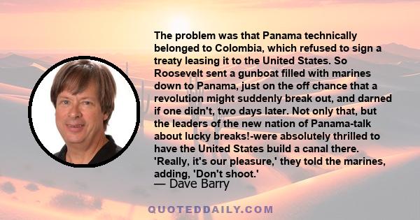 The problem was that Panama technically belonged to Colombia, which refused to sign a treaty leasing it to the United States. So Roosevelt sent a gunboat filled with marines down to Panama, just on the off chance that a 