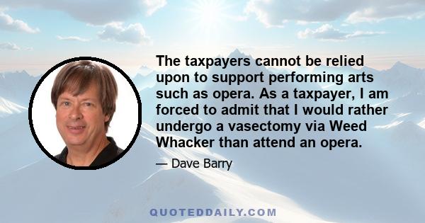 The taxpayers cannot be relied upon to support performing arts such as opera. As a taxpayer, I am forced to admit that I would rather undergo a vasectomy via Weed Whacker than attend an opera.