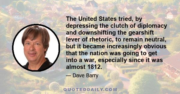 The United States tried, by depressing the clutch of diplomacy and downshifting the gearshift lever of rhetoric, to remain neutral, but it became increasingly obvious that the nation was going to get into a war,