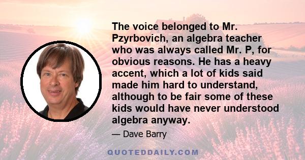 The voice belonged to Mr. Pzyrbovich, an algebra teacher who was always called Mr. P, for obvious reasons. He has a heavy accent, which a lot of kids said made him hard to understand, although to be fair some of these