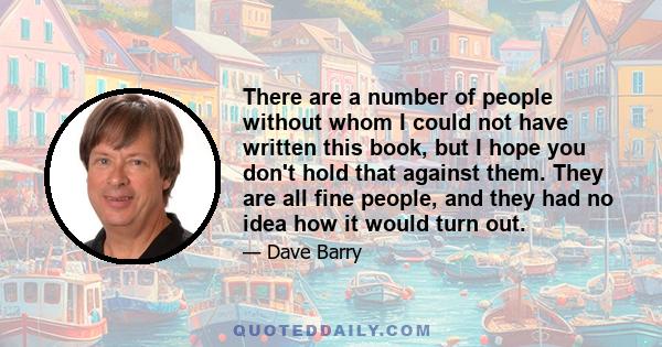 There are a number of people without whom I could not have written this book, but I hope you don't hold that against them. They are all fine people, and they had no idea how it would turn out.