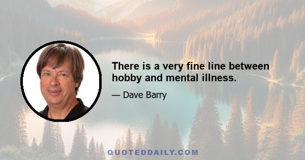 There is a very fine line between hobby and mental illness.