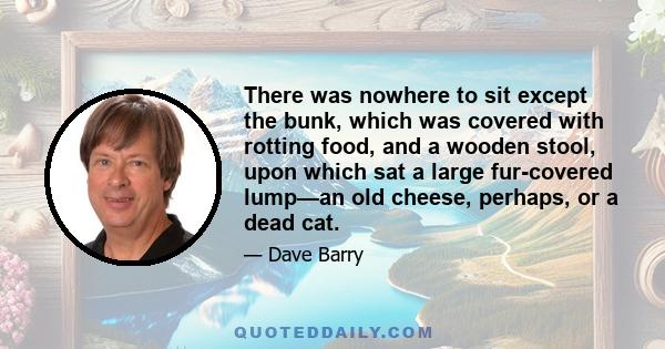 There was nowhere to sit except the bunk, which was covered with rotting food, and a wooden stool, upon which sat a large fur-covered lump—an old cheese, perhaps, or a dead cat.