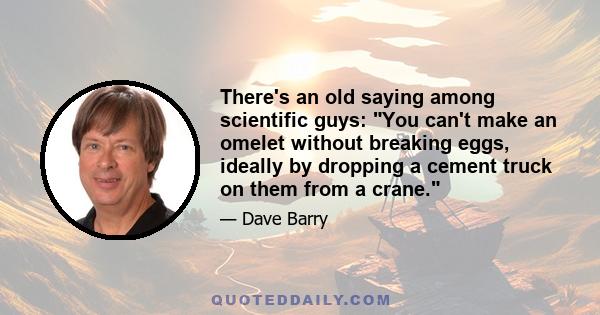 There's an old saying among scientific guys: You can't make an omelet without breaking eggs, ideally by dropping a cement truck on them from a crane.