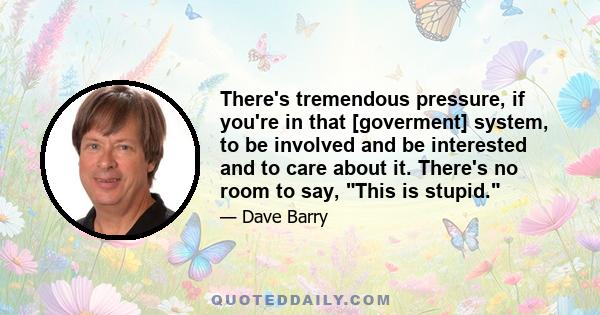 There's tremendous pressure, if you're in that [goverment] system, to be involved and be interested and to care about it. There's no room to say, This is stupid.