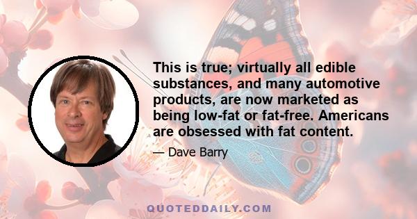 This is true; virtually all edible substances, and many automotive products, are now marketed as being low-fat or fat-free. Americans are obsessed with fat content.