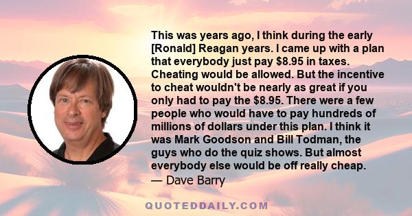 This was years ago, I think during the early [Ronald] Reagan years. I came up with a plan that everybody just pay $8.95 in taxes. Cheating would be allowed. But the incentive to cheat wouldn't be nearly as great if you