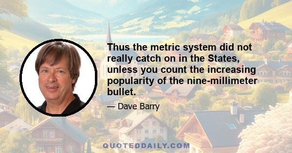 Thus the metric system did not really catch on in the States, unless you count the increasing popularity of the nine-millimeter bullet.