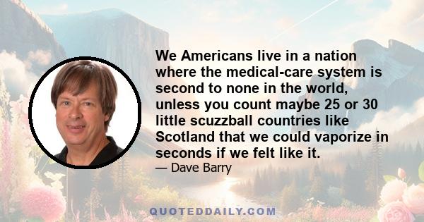 We Americans live in a nation where the medical-care system is second to none in the world, unless you count maybe 25 or 30 little scuzzball countries like Scotland that we could vaporize in seconds if we felt like it.